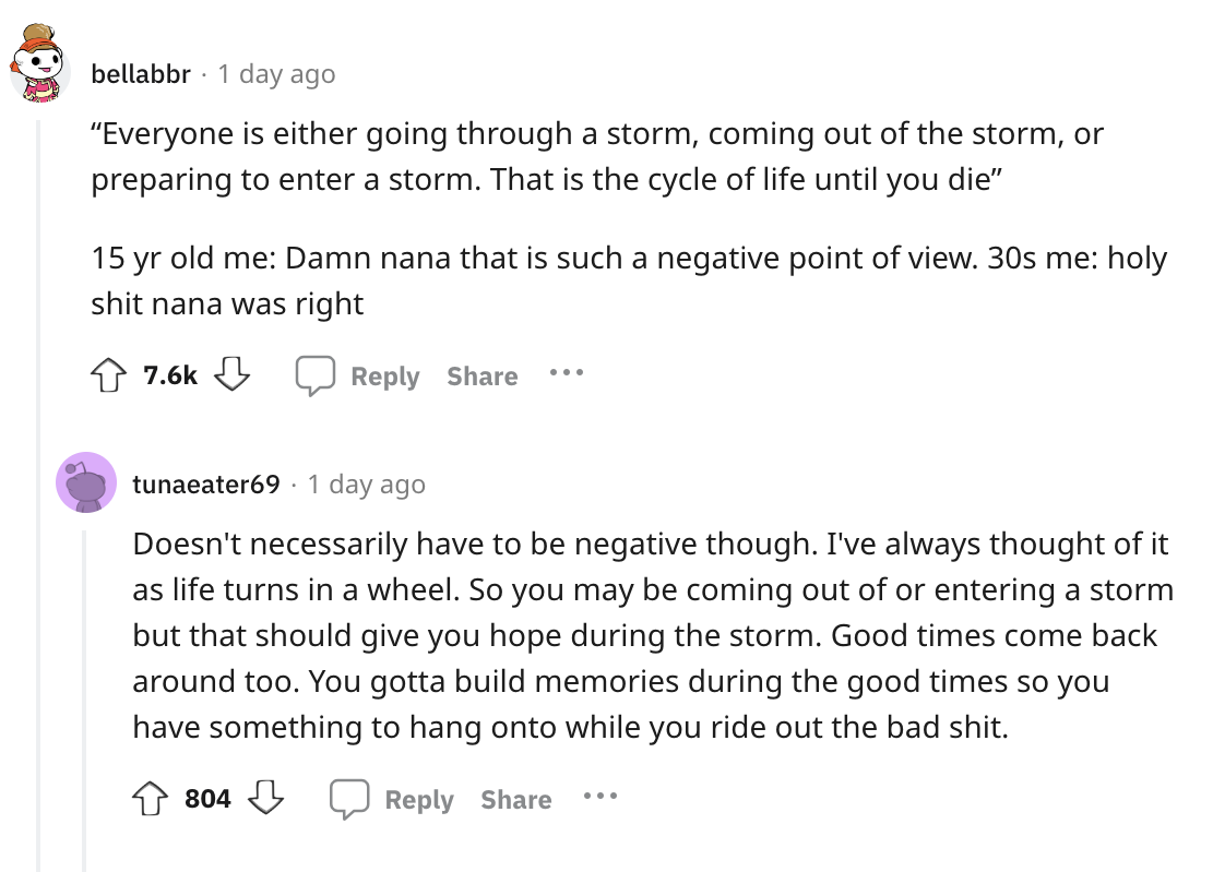 angle - bellabbr 1 day ago "Everyone is either going through a storm, coming out of the storm, or preparing to enter a storm. That is the cycle of life until you die" 15 yr old me Damn nana that is such a negative point of view. 30s me holy shit nana was 